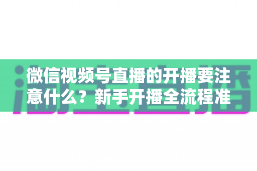 微信视频号直播的开播要注意什么？新手开播全流程准备清单与避坑指南