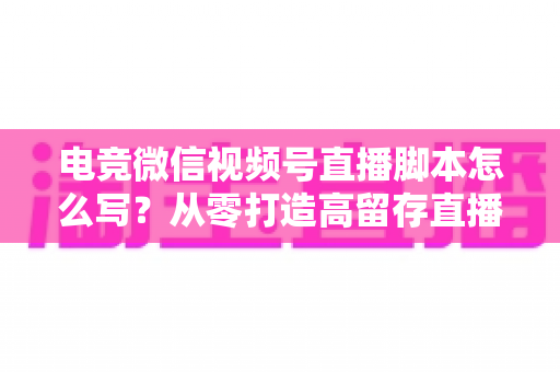 电竞微信视频号直播脚本怎么写？从零打造高留存直播全流程指南