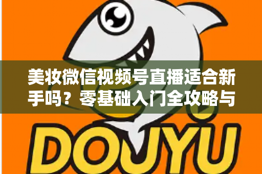 美妆微信视频号直播适合新手吗？零基础入门全攻略与实战技巧深度解析