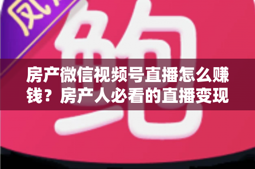 房产微信视频号直播怎么赚钱?房产人必看的直播变现全攻略与实操指南 房产微信视频号直播怎么赚钱?房产人必看的直播变现全攻略与实操指南