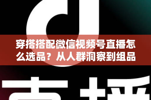 穿搭搭配微信视频号直播怎么选品？从人群洞察到组品策略的高转化选品全指南