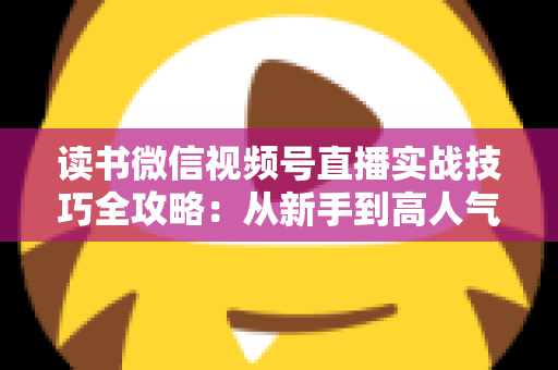 读书微信视频号直播实战技巧全攻略:从新手到高人气主播的完整进阶指南 读书微信视频号直播实战技巧全攻略:从新手到高人气主播的完整进阶指南