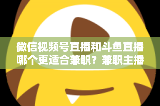 微信视频号直播和斗鱼直播哪个更适合兼职？兼职主播平台选择深度对比指南
