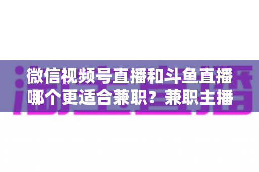 微信视频号直播和斗鱼直播哪个更适合兼职？兼职主播平台选择深度对比指南