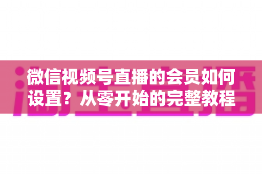 微信视频号直播的会员如何设置?从零开始的完整教程与实战运营指南 微信视频号直播的会员如何设置?从零开始的完整教程与实战运营指南