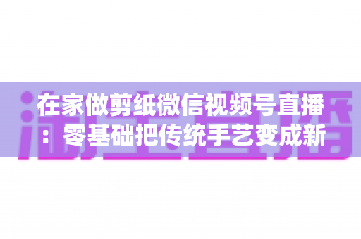 在家做剪纸微信视频号直播：零基础把传统手艺变成新收入的实用指南
