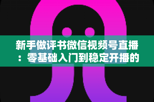 新手做评书微信视频号直播：零基础入门到稳定开播的完整实战指南