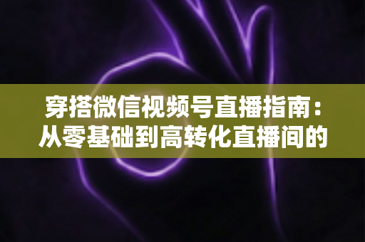 穿搭微信视频号直播指南:从零基础到高转化直播间的全方位实战攻略 穿搭微信视频号直播指南:从零基础到高转化直播间的全方位实战攻略