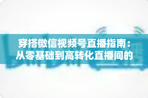 穿搭微信视频号直播指南：从零基础到高转化直播间的全方位实战攻略