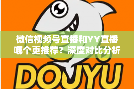 微信视频号直播和YY直播哪个更推荐？深度对比分析帮你选对直播平台