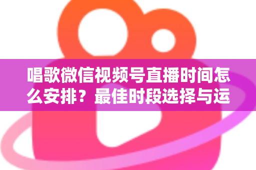 唱歌微信视频号直播时间怎么安排?最佳时段选择与运营策略全解析 唱歌微信视频号直播时间怎么安排?最佳时段选择与运营策略全解析