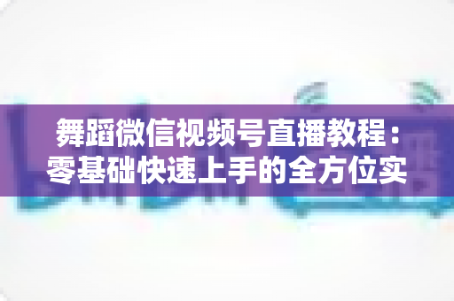 舞蹈微信视频号直播教程:零基础快速上手的全方位实战指南 舞蹈微信视频号直播教程:零基础快速上手的全方位实战指南