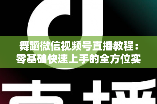 舞蹈微信视频号直播教程:零基础快速上手的全方位实战指南 舞蹈微信视频号直播教程:零基础快速上手的全方位实战指南