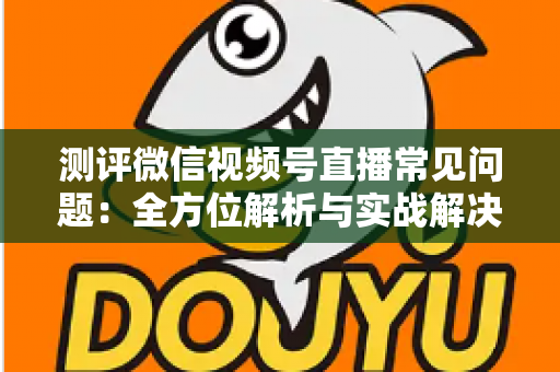 测评微信视频号直播常见问题：全方位解析与实战解决方案指南