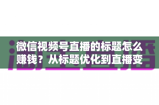 微信视频号直播的标题怎么赚钱？从标题优化到直播变现的实战指南