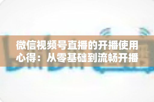 微信视频号直播的开播使用心得：从零基础到流畅开播的完整实战指南