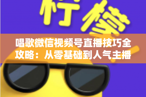 唱歌微信视频号直播技巧全攻略：从零基础到人气主播的实战指南