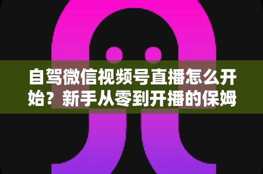 自驾微信视频号直播怎么开始？新手从零到开播的保姆级实战教程