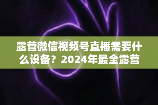 露营微信视频号直播需要什么设备?2024年最全露营直播装备指南与选购攻略 露营微信视频号直播需要什么设备?2024年最全露营直播装备指南与选购攻略
