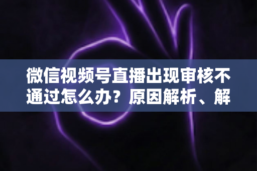 微信视频号直播出现审核不通过怎么办？原因解析、解决方法与预防指南一文讲透