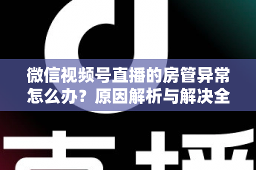 微信视频号直播的房管异常怎么办？原因解析与解决全攻略