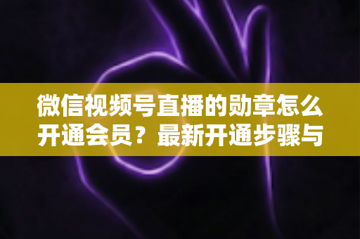 微信视频号直播的勋章怎么开通会员?最新开通步骤与会员权益全解析 微信视频号直播的勋章怎么开通会员?最新开通步骤与会员权益全解析