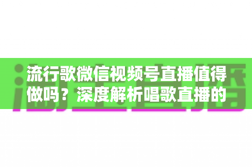 流行歌微信视频号直播值得做吗？深度解析唱歌直播的机遇、收益与实战攻略