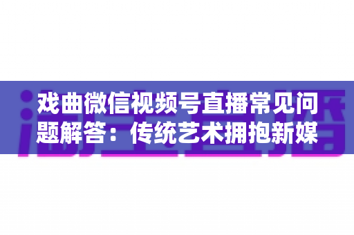 戏曲微信视频号直播常见问题解答:传统艺术拥抱新媒体的实用指南 戏曲微信视频号直播常见问题解答:传统艺术拥抱新媒体的实用指南