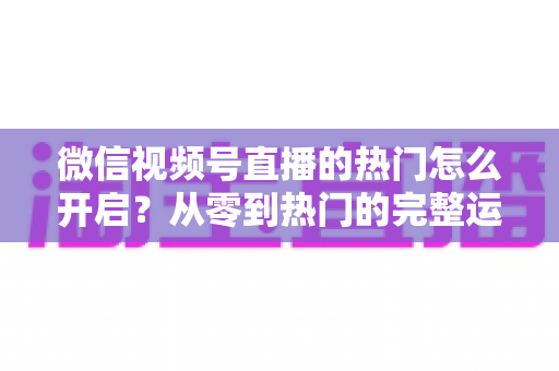 微信视频号直播的热门怎么开启？从零到热门的完整运营指南