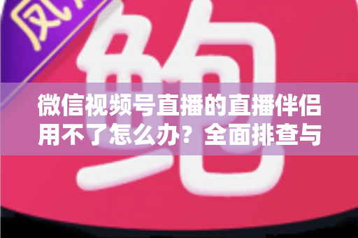 微信视频号直播的直播伴侣用不了怎么办?全面排查与高效解决方案指南 微信视频号直播的直播伴侣用不了怎么办?全面排查与高效解决方案指南