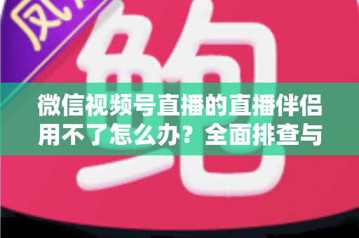 微信视频号直播的直播伴侣用不了怎么办?全面排查与高效解决方案指南 微信视频号直播的直播伴侣用不了怎么办?全面排查与高效解决方案指南