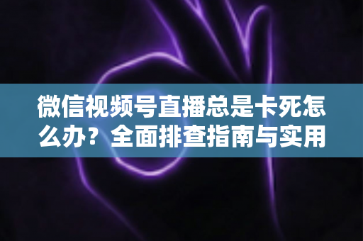 微信视频号直播总是卡死怎么办？全面排查指南与实用解决技巧助你流畅看播
