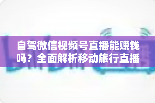 自驾微信视频号直播能赚钱吗？全面解析移动旅行直播的变现真相与实战指南