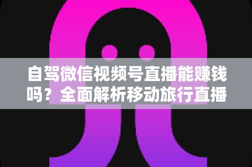 自驾微信视频号直播能赚钱吗？全面解析移动旅行直播的变现真相与实战指南