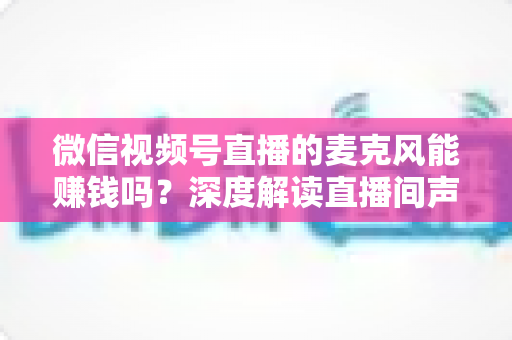 微信视频号直播的麦克风能赚钱吗？深度解读直播间声音背后的变现机会与实操指南