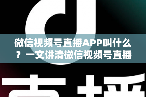 微信视频号直播APP叫什么？一文讲清微信视频号直播的入口、功能与使用方法