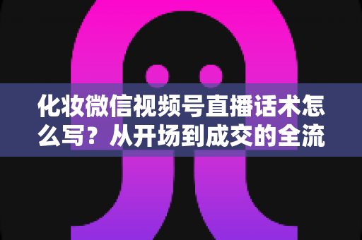 化妆微信视频号直播话术怎么写?从开场到成交的全流程实战话术指南 化妆微信视频号直播话术怎么写?从开场到成交的全流程实战话术指南