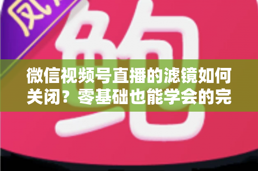 微信视频号直播的滤镜如何关闭？零基础也能学会的完整操作指南与避坑技巧