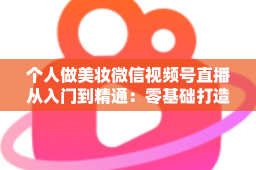 个人做美妆微信视频号直播从入门到精通：零基础打造高人气高转化美妆直播间的完整实战指南