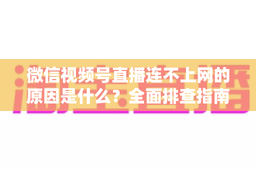微信视频号直播连不上网的原因是什么？全面排查指南与实用解决方案大公开