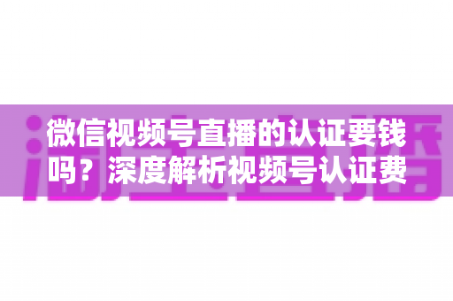 微信视频号直播的认证要钱吗?深度解析视频号认证费用、申请条件与完整流程指南 微信视频号直播的认证要钱吗?深度解析视频号认证费用、申请条件与完整流程指南