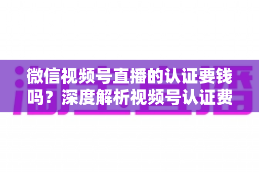 微信视频号直播的认证要钱吗?深度解析视频号认证费用、申请条件与完整流程指南 微信视频号直播的认证要钱吗?深度解析视频号认证费用、申请条件与完整流程指南