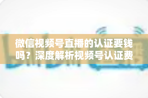 微信视频号直播的认证要钱吗？深度解析视频号认证费用、申请条件与完整流程指南