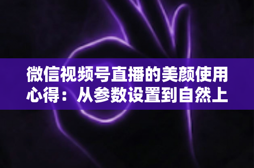 微信视频号直播的美颜使用心得:从参数设置到自然上镜的实战技巧全解析 微信视频号直播的美颜使用心得:从参数设置到自然上镜的实战技巧全解析