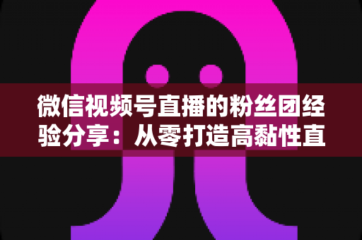 微信视频号直播的粉丝团经验分享：从零打造高黏性直播社群的实战运营指南