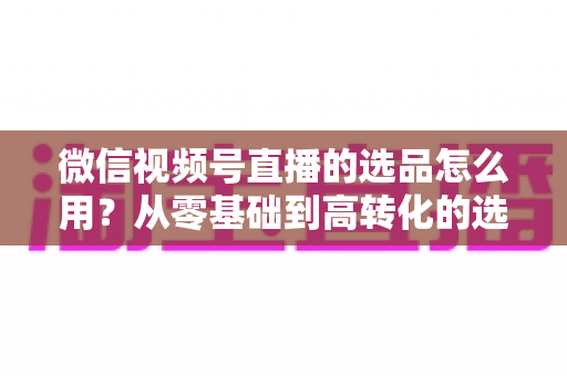 微信视频号直播的选品怎么用？从零基础到高转化的选品实战全攻略