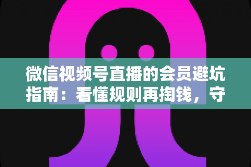 微信视频号直播的会员避坑指南：看懂规则再掏钱，守住钱包不踩雷