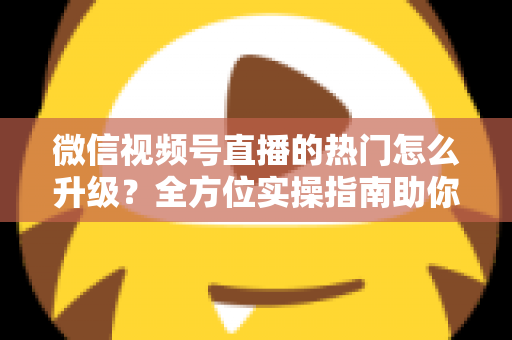 微信视频号直播的热门怎么升级？全方位实操指南助你流量快速增长