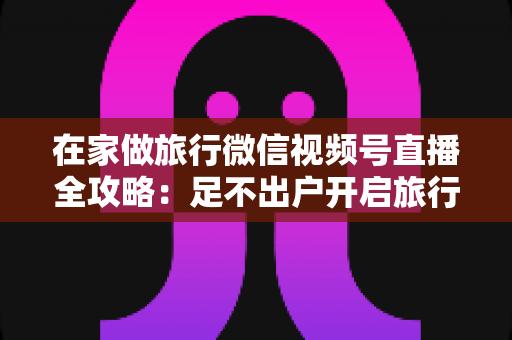 在家做旅行微信视频号直播全攻略：足不出户开启旅行内容变现新事业
