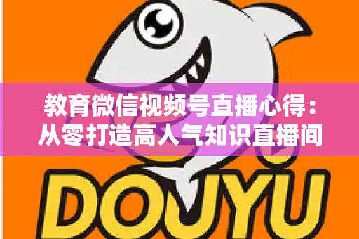 教育微信视频号直播心得:从零打造高人气知识直播间的全流程实战指南 教育微信视频号直播心得:从零打造高人气知识直播间的全流程实战指南